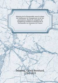 Histoire de la Normandie sous le r?gne de Guillaume-le-Conqu?rant et de ses successeurs, depuis la conqu?te de l'Angleterre jusqua la r?union de la Normandie au royaume de France