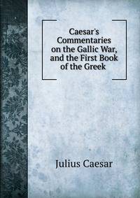 Caesar's Commentaries on the Gallic War, and the First Book of the Greek .