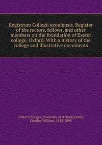 Registrum Collegii exoniensis. Register of the rectors, fellows, and other members on the foundation of Exeter college, Oxford. With a history of the college and illustrative documents