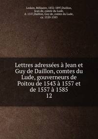Lettres adressees a Jean et Guy de Daillon, comtes du Lude, gouverneurs de Poitou de 1543 a 1557 et de 1557 a 1585