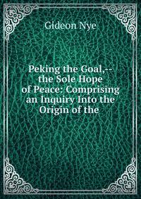 Peking the Goal,--the Sole Hope of Peace: Comprising an Inquiry Into the Origin of the .
