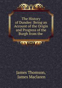 The History of Dundee: Being an Account of the Origin and Progress of the Burgh from the .