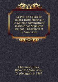 Le Pas-de-Calais de 1800 a 1810; etude sur le systeme administratif institue par Napoleon Ier, par J. Chavanon et G. Saint-Yves