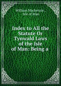 Index to All the Statute Or Tynwald Laws of the Isle of Man: Being a .