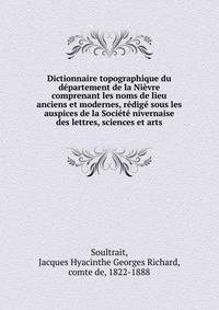 Dictionnaire topographique du departement de la Nievre comprenant les noms de lieu anciens et modernes, redige sous les auspices de la Societe nivernaise des lettres, sciences et arts