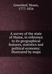 A survey of the state of Maine, in reference to its geographical features, statistics and political economy; illustrated by maps.