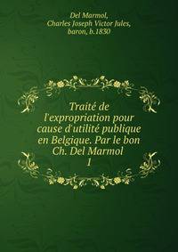 Traite? de l'expropriation pour cause d'utilite? publique en Belgique. Par le bon Ch. Del Marmol