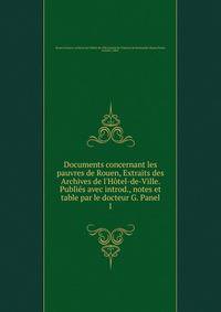 Documents concernant les pauvres de Rouen, Extraits des Archives de l'H?tel-de-Ville. Publi?s avec introd., notes et table par le docteur G. Panel