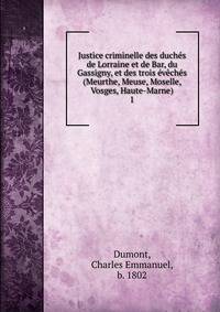 Justice criminelle des duches de Lorraine et de Bar, du Gassigny, et des trois eveches (Meurthe, Meuse, Moselle, Vosges, Haute-Marne)