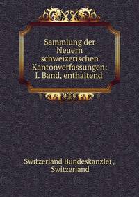 Sammlung der Neuern schweizerischen Kantonverfassungen: I. Band, enthaltend .