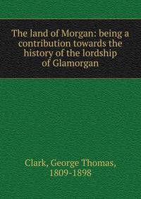 The land of Morgan: being a contribution towards the history of the lordship of Glamorgan