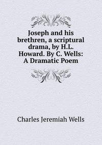 Joseph and his brethren, a scriptural drama, by H.L. Howard. By C. Wells: A Dramatic Poem