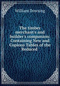 The timber merchant's and builder's companion: Containing New and Copious Tables of the Reduced .