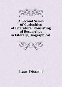 A Second Series of Curiosities of Literature: Consisting of Researches in Literary, Biographical .