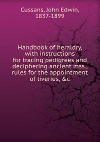 Handbook of heraldry, with instructions for tracing pedigrees and deciphering ancient mss., rules for the appointment of liveries, &amp;c.