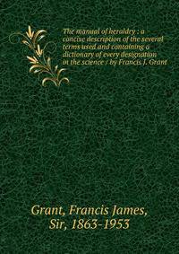 The manual of heraldry : a concise description of the several terms used and containing a dictionary of every designation in the science / by Francis J. Grant