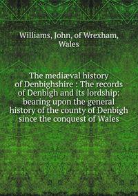 The medi?val history of Denbighshire : The records of Denbigh and its lordship: bearing upon the general history of the county of Denbigh since the conquest of Wales