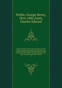 Origin and history of the American flag and of the naval and yacht-club signals, seals and arms, and principal national songs of the United States, with a chronicle of the symbols, standards, banners, and flags of ancient and modern nations. 2