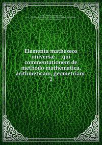Elementa matheseos univers . : qui commentationem de methodo mathematica, arithmeticam, geometriam . 2
