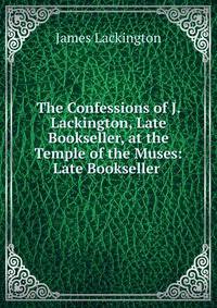 The Confessions of J. Lackington, Late Bookseller, at the Temple of the Muses: Late Bookseller .