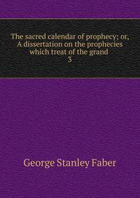 The sacred calendar of prophecy; or, A dissertation on the prophecies which treat of the grand .. 3