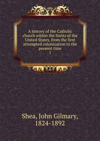 A history of the Catholic church within the limits of the United States, from the first attempted colonization to the present time. 1