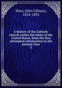 A history of the Catholic church within the limits of the United States, from the first attempted colonization to the present time. 2