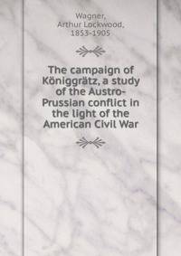 The campaign of Koniggratz, a study of the Austro-Prussian conflict in the light of the American Civil War