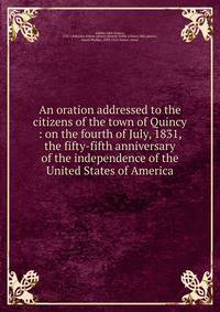 An oration addressed to the citizens of the town of Quincy : on the fourth of July, 1831, the fifty-fifth anniversary of the independence of the United States of America.