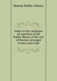 Index to the catalogue of a portion of the Public library of the city of Boston, arranged in the Lower hall