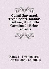 Quinti Smyrnaei, Tryphiodori, Ioannis Tzetzae, et Coluthi Carmina de Rebus Troianis
