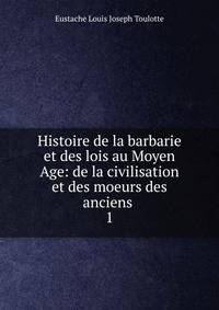 Histoire de la barbarie et des lois au Moyen Age: de la civilisation et des moeurs des anciens .. 1