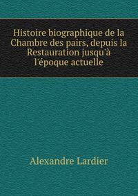Histoire biographique de la Chambre des pairs, depuis la Restauration jusqu'? l'?poque actuelle