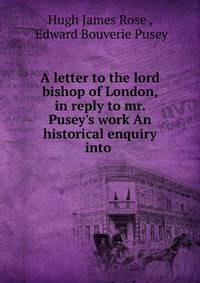 A letter to the lord bishop of London, in reply to mr. Pusey's work An historical enquiry into .