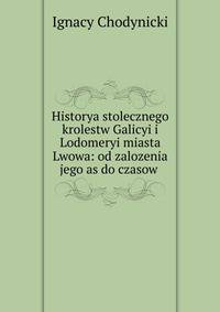 Historya stolecznego krolestw Galicyi i Lodomeryi miasta Lwowa: od zalozenia jego as do czasow .