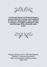 Art life and theories of Richard Wagner, selected from his writings and translated by Edward L. Burlingame; with a preface, a catalogue of Wagner's published works and drawings of the Bayreuth opera house