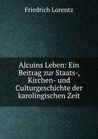 Alcuins Leben: Ein Beitrag zur Staats-, Kirchen- und Culturgeschichte der karolingischen Zeit