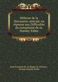 Defense de la Discussion amicale, en reponse aux Difficultes du romanisme de m. Stanley-Faber