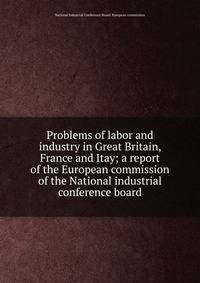 Problems of labor and industry in Great Britain, France and Itay; a report of the European commission of the National industrial conference board