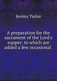 A preparation for the sacrament of the Lord's supper: to which are added a few occasional .