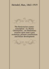 The Rosicrucian cosmo-conception : or, Mystic Christianity ; an elementary treatise upon man's past evolution, present constitution and future development