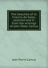 The beauties of st. Francis de Sales, selected and tr. from the writings of John Peter Camus