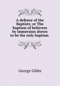 A defence of the Baptists; or The baptism of believers by immersion shewn to be the only baptism .