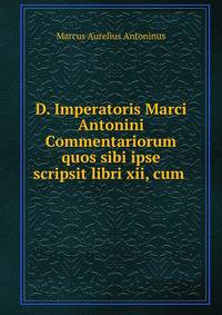 D. Imperatoris Marci Antonini Commentariorum quos sibi ipse scripsit libri xii, cum .