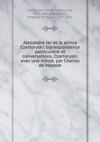 Alexandre Ier et le prince Czartoryski; correspondance particuliere et conversations, Czartoryski, avec une introd. par Charles de Mazade