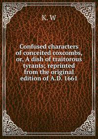 Confused characters of conceited coxcombs, or, A dish of traitorous tyrants; reprinted from the original edition of A.D. 1661