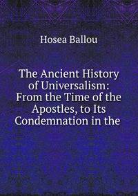 The Ancient History of Universalism: From the Time of the Apostles, to Its Condemnation in the .
