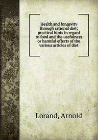 Health and longevity through rational diet; practical hints in regard to food and the usefulness or harmful effects of the various articles of diet