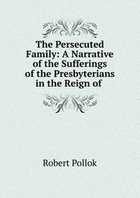 The Persecuted Family: A Narrative of the Sufferings of the Presbyterians in the Reign of .