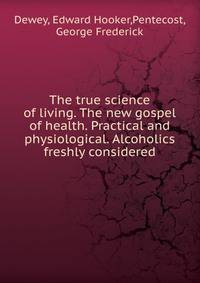 The true science of living. The new gospel of health. Practical and physiological. Alcoholics freshly considered